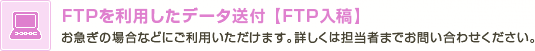 FTPを利用したデータ送付【FTP入稿】　お急ぎの場合などにご利用いただけます。詳しくは担当者までお問い合わせください。